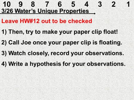 10987654321 3/26 Water’s Unique Properties Leave HW#12 out to be checked 1) Then, try to make your paper clip float! 2) Call Joe once your paper clip.