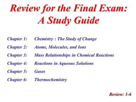 Review for the Final Exam: A Study Guide Review: 1-6 Chapter 1:Chemistry : The Study of Change Chapter 2:Atoms, Molecules, and Ions Chapter 3:Mass Relationships.