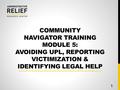 COMMUNITY NAVIGATOR TRAINING MODULE 5: AVOIDING UPL, REPORTING VICTIMIZATION & IDENTIFYING LEGAL HELP 1.