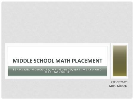 TEAM: MR. MOUKOURI, MR. GUINDO,MRS. MBAYU AND MRS. DONOHUE MIDDLE SCHOOL MATH PLACEMENT PRESENTED BY: MRS. MBAYU.