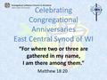 Celebrating Congregational Anniversaries East Central Synod of WI “For where two or three are gathered in my name, I am there among them.” Matthew 18:20.