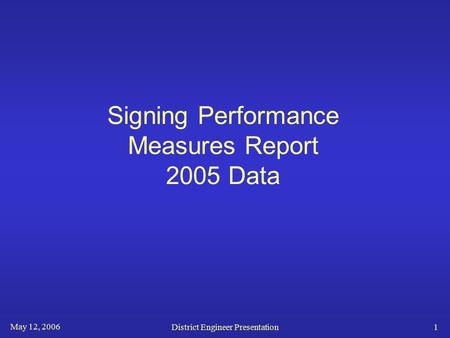 May 12, 2006 District Engineer Presentation1 Signing Performance Measures Report 2005 Data.