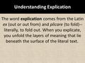 Understanding Explication The word explication comes from the Latin ex (out or out from) and plicare (to fold)-- literally, to fold out. When you explicate,