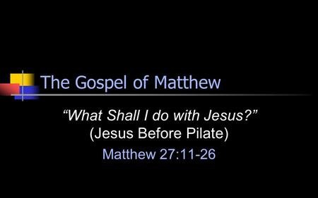 The Gospel of Matthew “What Shall I do with Jesus?” (Jesus Before Pilate) Matthew 27:11-26.