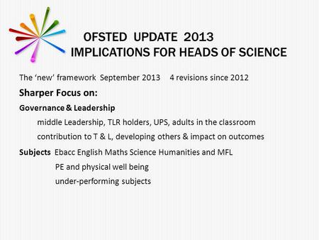 OFSTED UPDATE 2013 IMPLICATIONS FOR HEADS OF SCIENCE The ‘new’ framework September 2013 4 revisions since 2012 Sharper Focus on: Governance & Leadership.