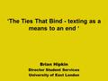 Brian Hipkin Director Student Services University of East London ‘The Ties That Bind - texting as a means to an end ‘