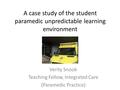 A case study of the student paramedic unpredictable learning environment Verity Snook Teaching Fellow, Integrated Care (Paramedic Practice)