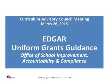 ©2015, Region One Education Service Center Curriculum Advisory Council Meeting March 26, 2015 EDGAR Uniform Grants Guidance Office of School Improvement,