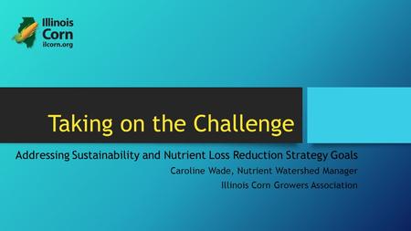 Taking on the Challenge Addressing Sustainability and Nutrient Loss Reduction Strategy Goals Caroline Wade, Nutrient Watershed Manager Illinois Corn Growers.