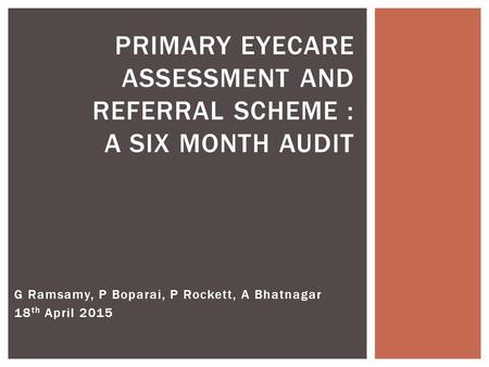 PRIMARY EYECARE ASSESSMENT AND REFERRAL SCHEME : A SIX MONTH AUDIT G Ramsamy, P Boparai, P Rockett, A Bhatnagar 18 th April 2015.