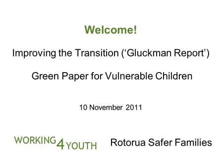 Welcome! Improving the Transition (‘Gluckman Report’) Green Paper for Vulnerable Children 10 November 2011 Rotorua Safer Families.