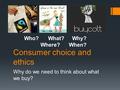 Consumer choice and ethics Why do we need to think about what we buy? Who?What?Why? Where? When?