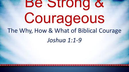 Be Strong & Courageous The Why, How & What of Biblical Courage Joshua 1:1-9.