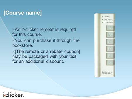 An i>clicker remote is required for this course. You can purchase it through the bookstore. [The remote or a rebate coupon] may be packaged with your text.