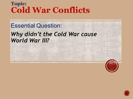 Topic: Cold War Conflicts Essential Question: Why didn’t the Cold War cause World War III?