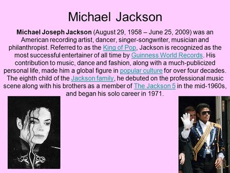 Michael Jackson Michael Joseph Jackson (August 29, 1958 – June 25, 2009) was an American recording artist, dancer, singer-songwriter, musician and philanthropist.