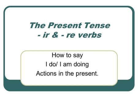 The Present Tense - ir & - re verbs How to say I do/ I am doing Actions in the present.