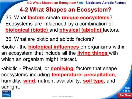 End Show 4-2 What Shapes an Ecosystem? Slide 1 of 39 Copyright Pearson Prentice Hall Biotic and Abiotic Factors 35. What factors create unique ecosystems?