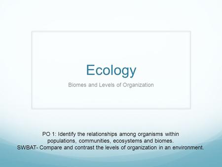 Ecology Biomes and Levels of Organization PO 1: Identify the relationships among organisms within populations, communities, ecosystems and biomes. SWBAT-