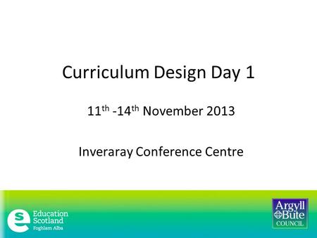 Curriculum Design Day 1 11 th -14 th November 2013 Inveraray Conference Centre.