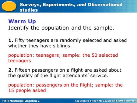 Holt McDougal Algebra 2 Surveys, Experiments, and Observational studies Warm Up Identify the population and the sample. 1. Fifty teenagers are randomly.