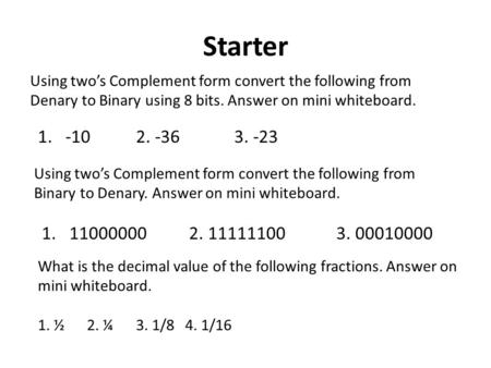 Starter Using two’s Complement form convert the following from Denary to Binary using 8 bits. Answer on mini whiteboard. 1.-102. -363. -23 Using two’s.