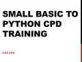 SMALL BASIC TO PYTHON CPD TRAINING CAS CPD. SCHEDULE 15:15 Refreshments 15:30 - 15:45 Introduction 15:45 - 16:45 Small Basic 16:45 - 18:00 Python Workshop.