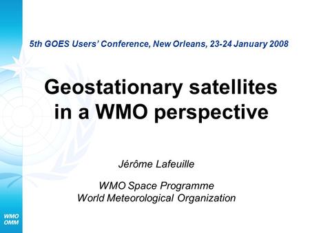 5th GOES Users’ Conference, New Orleans, 23-24 January 2008 Geostationary satellites in a WMO perspective Jérôme Lafeuille WMO Space Programme World Meteorological.