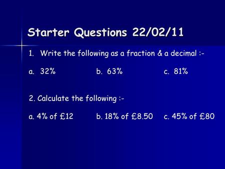 Starter Questions 22/02/11 1.Write the following as a fraction & a decimal :- a.32%b. 63%c. 81% 2. Calculate the following :- a. 4% of £12b. 18% of £8.50.