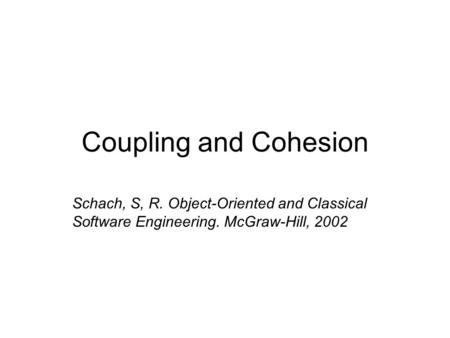 Coupling and Cohesion Schach, S, R. Object-Oriented and Classical Software Engineering. McGraw-Hill, 2002.