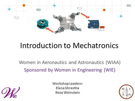 Introduction to Mechatronics Women in Aeronautics and Astronautics (WIAA) Sponsored by Women in Engineering (WIE) Workshop Leaders: Elena Shrestha Rose.