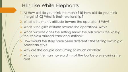 Hills Like White Elephants 1.A) How old do you think the man is? B) How old do you think the girl is? C) What is their relationship? 2.What is the man’s.