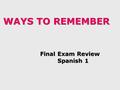 WAYS TO REMEMBER Final Exam Review Final Exam Review Spanish 1 Spanish 1.