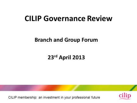 CILIP membership: an investment in your professional future Branch and Group Forum 23 rd April 2013 CILIP Governance Review.