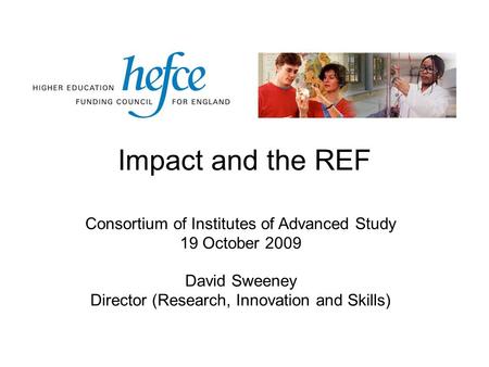 Impact and the REF Consortium of Institutes of Advanced Study 19 October 2009 David Sweeney Director (Research, Innovation and Skills)