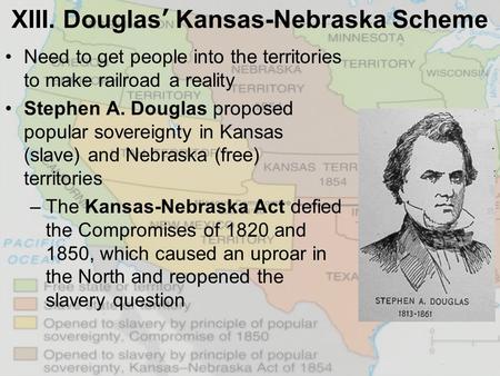 XIII. Douglas’ Kansas-Nebraska Scheme Need to get people into the territories to make railroad a reality Stephen A. Douglas proposed popular sovereignty.