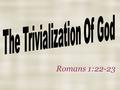 Romans 1:22-23. Definition Trivial means to be of little worth or importance Trivialize means to make of little worth or importance Trivialization is.