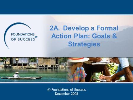 2A.Develop a Formal Action Plan: Goals & Strategies © Foundations of Success December 2008.