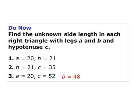 Do Now Find the unknown side length in each right triangle with legs a and b and hypotenuse c. 1. a = 20, b = 21 2. b = 21, c = 35 3. a = 20, c = 52 b.