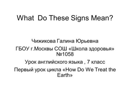 What Do These Signs Mean? Чижикова Галина Юрьевна ГБОУ г.Москвы СОШ «Школа здоровья» №1058 Урок английского языка, 7 класс Первый урок цикла «How Do We.