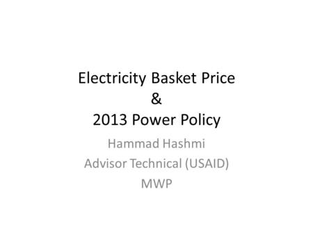 Electricity Basket Price & 2013 Power Policy Hammad Hashmi Advisor Technical (USAID) MWP.