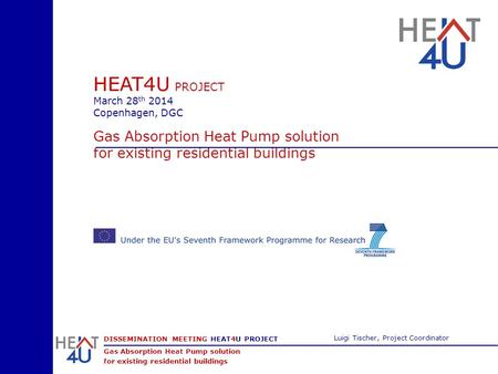 DISSEMINATION MEETING HEAT4U PROJECT Gas Absorption Heat Pump solution for existing residential buildings Luigi Tischer, Project Coordinator HEAT4U PROJECT.