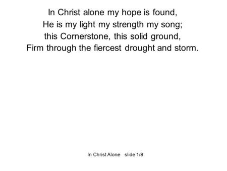 In Christ alone my hope is found, He is my light my strength my song; this Cornerstone, this solid ground, Firm through the fiercest drought and storm.