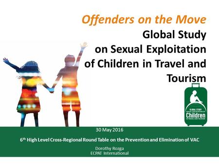 30 May 2016 6 th High Level Cross-Regional Round Table on the Prevention and Elimination of VAC Dorothy Rozga ECPAT International Offenders on the Move.