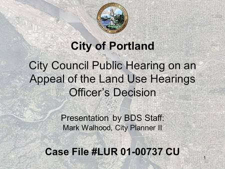 1 City of Portland City Council Public Hearing on an Appeal of the Land Use Hearings Officer’s Decision Presentation by BDS Staff: Mark Walhood, City Planner.