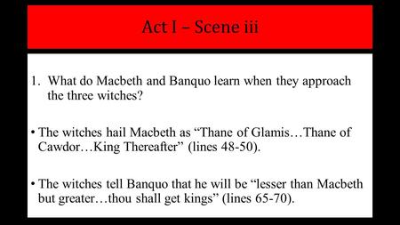 Act I – Scene iii 1.What do Macbeth and Banquo learn when they approach the three witches? The witches hail Macbeth as “Thane of Glamis…Thane of Cawdor…King.