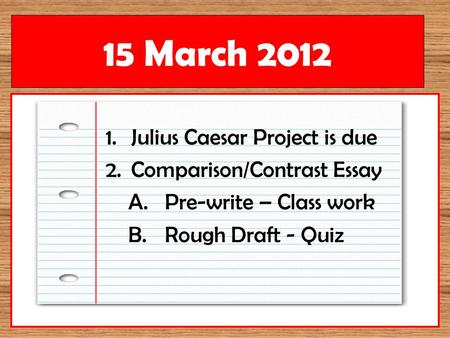 1.Julius Caesar Project is due 2.Comparison/Contrast Essay A.Pre-write – Class work B.Rough Draft - Quiz 15 March 2012.