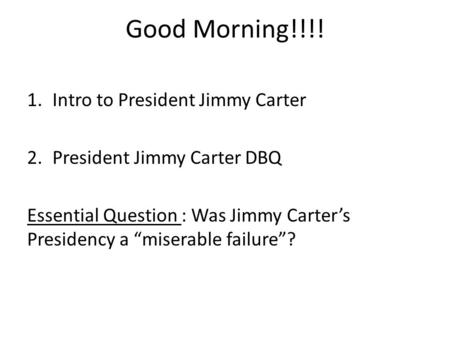 Good Morning!!!! 1.Intro to President Jimmy Carter 2.President Jimmy Carter DBQ Essential Question : Was Jimmy Carter’s Presidency a “miserable failure”?