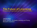 The Future of Licensing Facing Global, Programmatic and Technological Challenges Jason Kap Senior Director, Worldwide Licensing and Pricing Microsoft Corporation.