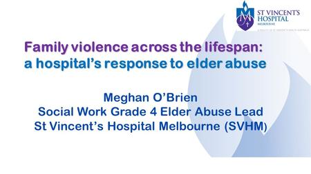 Family violence across the lifespan: a hospital’s response to elder abuse Meghan O’Brien Social Work Grade 4 Elder Abuse Lead St Vincent’s Hospital Melbourne.